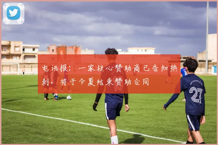 电讯报：一家核心赞助商已告知热刺，将于今夏结束赞助合同