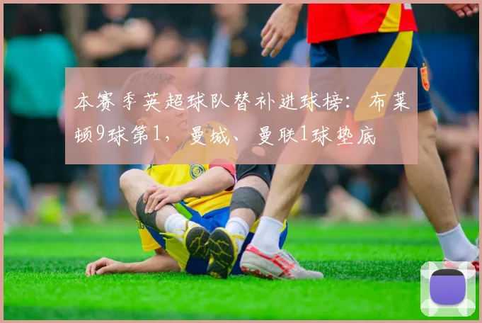 本赛季英超球队替补进球榜：布莱顿9球第1，曼城、曼联1球垫底